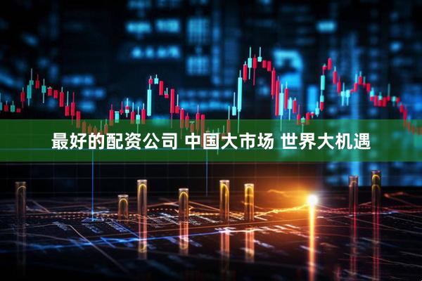最好的配资公司 中国大市场 世界大机遇
