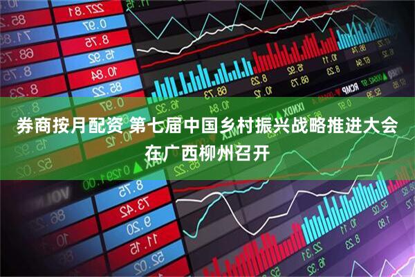券商按月配资 第七届中国乡村振兴战略推进大会在广西柳州召开