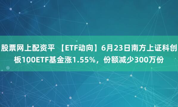 股票网上配资平 【ETF动向】6月23日南方上证科创板100ETF基金涨1.55%，份额减少300万份