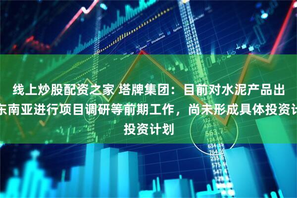 线上炒股配资之家 塔牌集团：目前对水泥产品出口东南亚进行项目调研等前期工作，尚未形成具体投资计划
