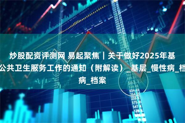 炒股配资评测网 易起聚焦｜关于做好2025年基本公共卫生服务工作的通知（附解读）_基层_慢性病_档案