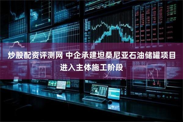 炒股配资评测网 中企承建坦桑尼亚石油储罐项目进入主体施工阶段