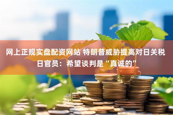 网上正规实盘配资网站 特朗普威胁提高对日关税 日官员：希望谈判是“真诚的”