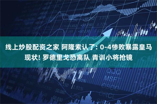 线上炒股配资之家 阿隆索认了: 0-4惨败暴露皇马现状! 罗德里戈恐离队 青训小将抢镜