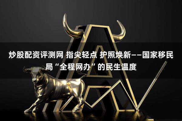 炒股配资评测网 指尖轻点 护照焕新——国家移民局“全程网办”的民生温度