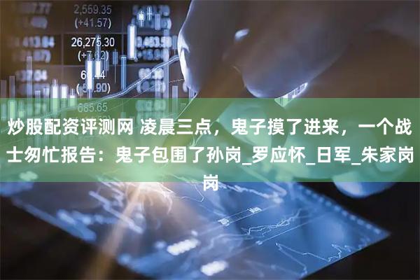炒股配资评测网 凌晨三点，鬼子摸了进来，一个战士匆忙报告：鬼子包围了孙岗_罗应怀_日军_朱家岗