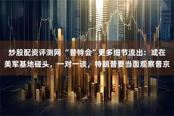 炒股配资评测网 “普特会”更多细节流出：或在美军基地碰头，一对一谈，特朗普要当面观察普京