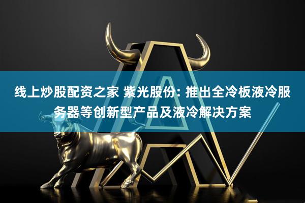 线上炒股配资之家 紫光股份: 推出全冷板液冷服务器等创新型产品及液冷解决方案