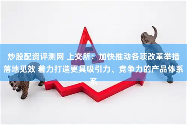 炒股配资评测网 上交所：加快推动各项改革举措落地见效 着力打造更具吸引力、竞争力的产品体系