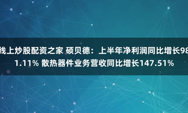 线上炒股配资之家 硕贝德：上半年净利润同比增长981.11% 散热器件业务营收同比增长147.51%
