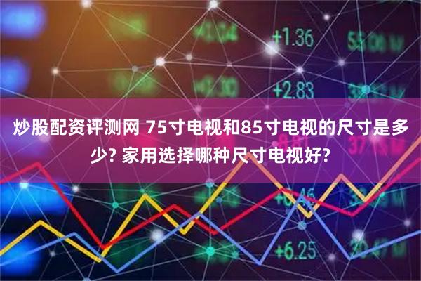炒股配资评测网 75寸电视和85寸电视的尺寸是多少? 家用选择哪种尺寸电视好?