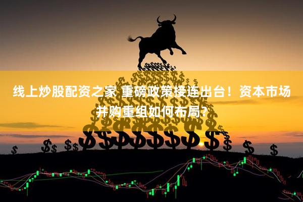 线上炒股配资之家 重磅政策接连出台！资本市场并购重组如何布局？