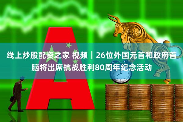 线上炒股配资之家 视频｜26位外国元首和政府首脑将出席抗战胜利80周年纪念活动