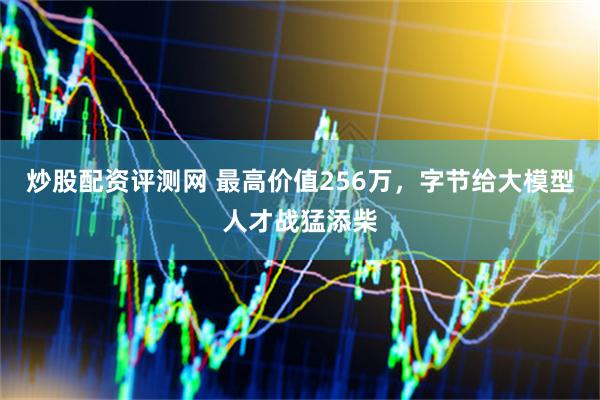 炒股配资评测网 最高价值256万，字节给大模型人才战猛添柴
