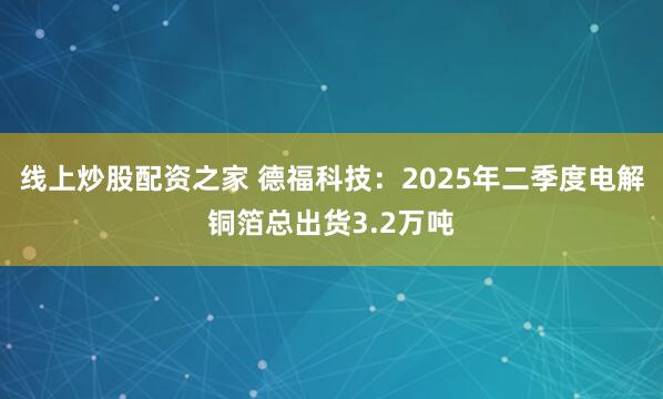 线上炒股配资之家 德福科技：2025年二季度电解铜箔总出货3.2万吨