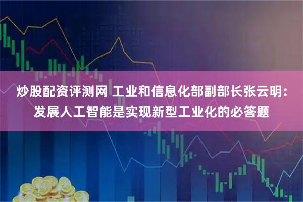炒股配资评测网 工业和信息化部副部长张云明：发展人工智能是实现新型工业化的必答题