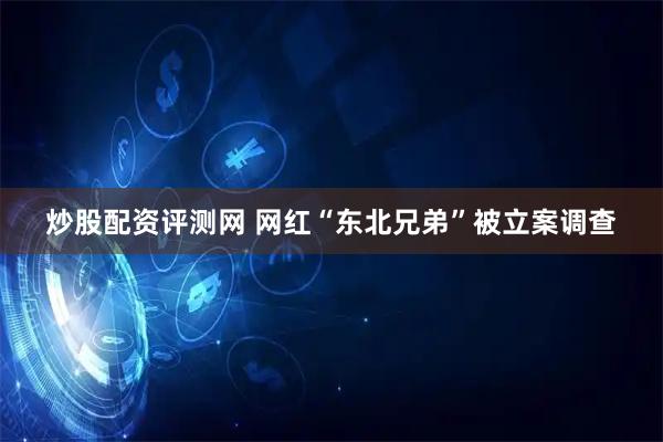 炒股配资评测网 网红“东北兄弟”被立案调查
