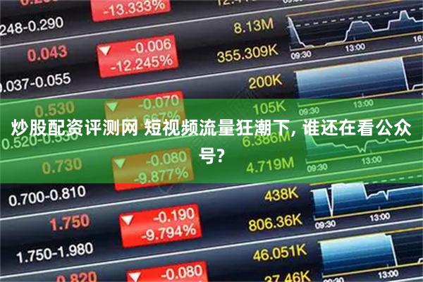 炒股配资评测网 短视频流量狂潮下, 谁还在看公众号?