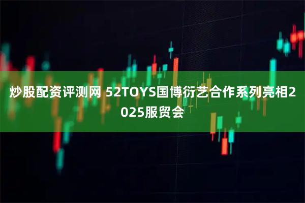 炒股配资评测网 52TOYS国博衍艺合作系列亮相2025服贸会