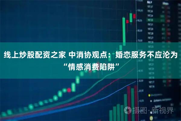 线上炒股配资之家 中消协观点：婚恋服务不应沦为“情感消费陷阱”