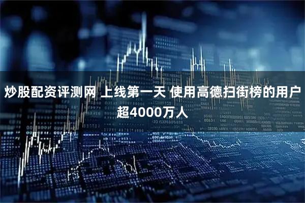 炒股配资评测网 上线第一天 使用高德扫街榜的用户超4000万人