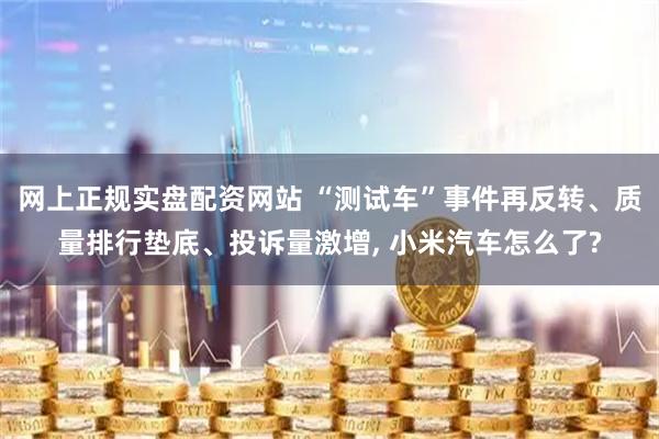 网上正规实盘配资网站 “测试车”事件再反转、质量排行垫底、投诉量激增, 小米汽车怎么了?
