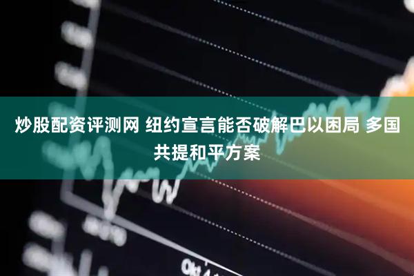 炒股配资评测网 纽约宣言能否破解巴以困局 多国共提和平方案