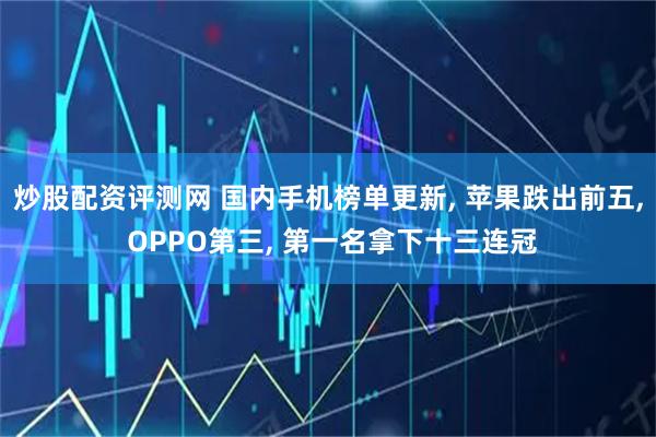 炒股配资评测网 国内手机榜单更新, 苹果跌出前五, OPPO第三, 第一名拿下十三连冠