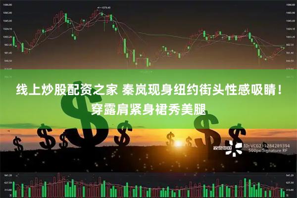 线上炒股配资之家 秦岚现身纽约街头性感吸睛！穿露肩紧身裙秀美腿