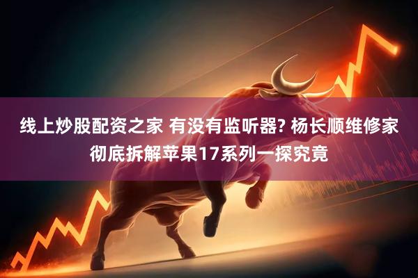 线上炒股配资之家 有没有监听器? 杨长顺维修家彻底拆解苹果17系列一探究竟