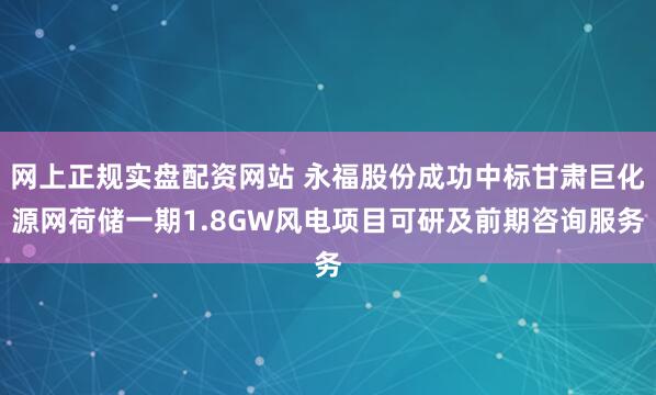 网上正规实盘配资网站 永福股份成功中标甘肃巨化源网荷储一期1.8GW风电项目可研及前期咨询服务