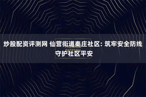 炒股配资评测网 仙营街道秦庄社区: 筑牢安全防线 守护社区平安