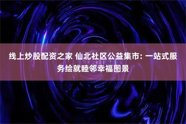 线上炒股配资之家 仙北社区公益集市: 一站式服务绘就睦邻幸福图景
