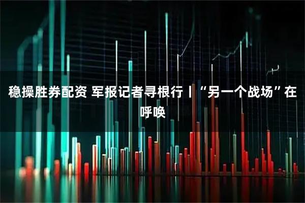 稳操胜券配资 军报记者寻根行丨“另一个战场”在呼唤