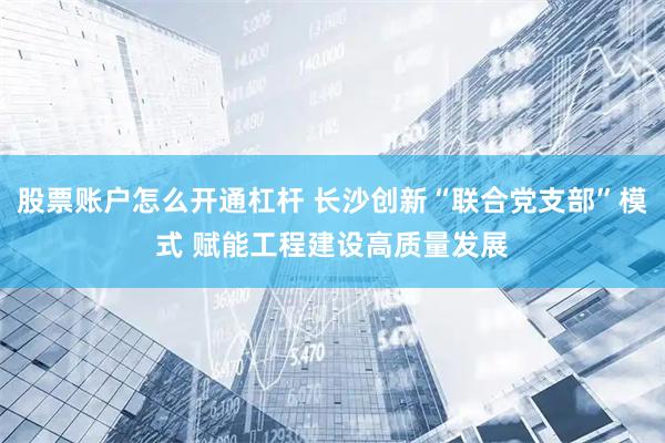 股票账户怎么开通杠杆 长沙创新“联合党支部”模式 赋能工程建设高质量发展
