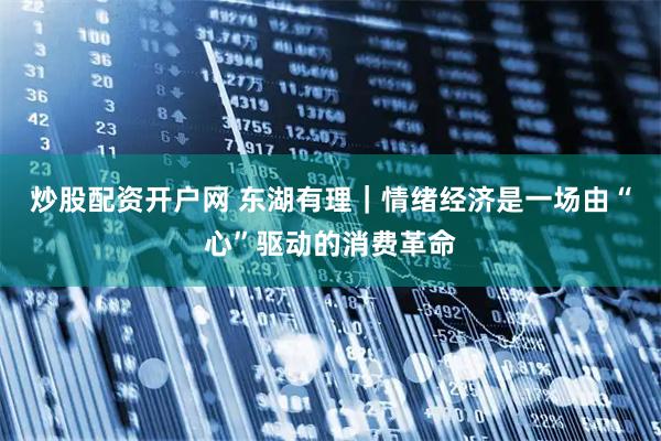 炒股配资开户网 东湖有理｜情绪经济是一场由“心”驱动的消费革命