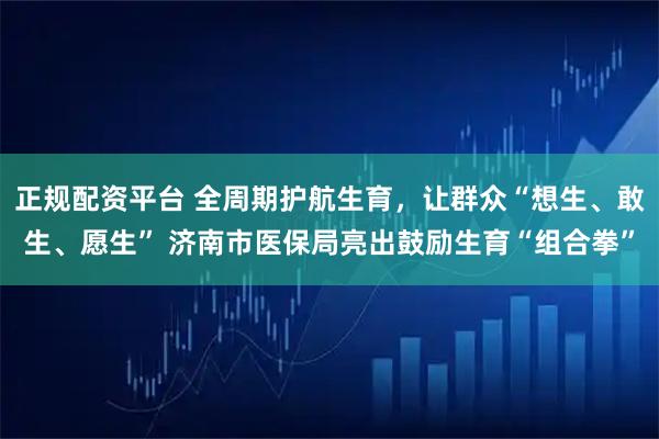 正规配资平台 全周期护航生育，让群众“想生、敢生、愿生” 济南市医保局亮出鼓励生育“组合拳”